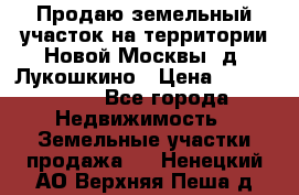 Продаю земельный участок на территории Новой Москвы, д. Лукошкино › Цена ­ 1 450 000 - Все города Недвижимость » Земельные участки продажа   . Ненецкий АО,Верхняя Пеша д.